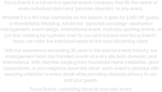Focus Events is a full service special events company that fits the needs of every individual client and ‘provides direction’ to any event. 
Whether it is a first class clambake on the beach, a gala for 2,000 VIP guests, a Wonderland Wedding, full service ‘personal concierge’ destination management, event design, international event, multi-day sporting events, or just fine catering by a private chef for you and a loved one Focus Events’ team can tailor the individual needs of the most discerning client. 
With our experience exceeding 20 years in the special events industry, our management team has handled events of every size both domestic and international. With clientele ranging from household name celebrities, giant corporations, or your neighbor down the street, each event is planned with exacting attention to every detail while providing absolute privacy to you and your guests.
Focus Events – providing focus to your next event

